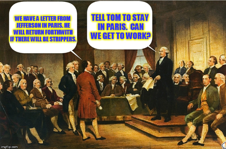 Washington remains cranky and near the end of his rope at the Constitutional Convention | TELL TOM TO STAY IN PARIS.  CAN WE GET TO WORK? WE HAVE A LETTER FROM JEFFERSON IN PARIS. HE WILL RETURN FORTHWITH IF THERE WILL BE STRIPPERS. | image tagged in memes,constitutional convention,george washington,benjamin franklin | made w/ Imgflip meme maker
