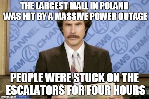 Ron Burgundy | THE LARGEST MALL IN POLAND WAS HIT BY A MASSIVE POWER OUTAGE; PEOPLE WERE STUCK ON THE ESCALATORS FOR FOUR HOURS | image tagged in memes,ron burgundy | made w/ Imgflip meme maker