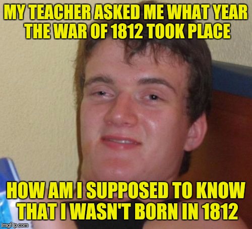 10 Guy Meme | MY TEACHER ASKED ME WHAT YEAR THE WAR OF 1812 TOOK PLACE; HOW AM I SUPPOSED TO KNOW THAT I WASN'T BORN IN 1812 | image tagged in memes,10 guy | made w/ Imgflip meme maker
