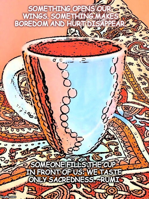 My Cup Runneth Over | SOMETHING OPENS OUR WINGS. SOMETHING MAKES BOREDOM AND HURT DISAPPEAR. SOMEONE FILLS THE CUP IN FRONT OF US: WE TASTE ONLY SACREDNESS. ~RUMI | image tagged in spirituality,coffee | made w/ Imgflip meme maker