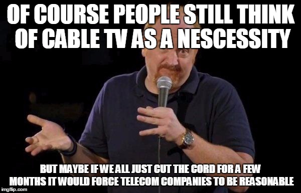 Louis ck but maybe | OF COURSE PEOPLE STILL THINK OF CABLE TV AS A NESCESSITY; BUT MAYBE IF WE ALL JUST CUT THE CORD FOR A FEW MONTHS IT WOULD FORCE TELECOM COMPANIES TO BE REASONABLE | image tagged in louis ck but maybe | made w/ Imgflip meme maker