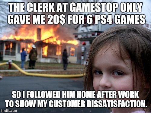 Not sure if anybody has done this before, I have never seen it on the front page. | THE CLERK AT GAMESTOP ONLY GAVE ME 20$ FOR 6 PS4 GAMES; SO I FOLLOWED HIM HOME AFTER WORK TO SHOW MY CUSTOMER DISSATISFACTION. | image tagged in memes,disaster girl | made w/ Imgflip meme maker