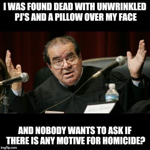 Justice Scalia | I WAS FOUND DEAD WITH UNWRINKLED PJ'S AND A PILLOW OVER MY FACE; AND NOBODY WANTS TO ASK IF THERE IS ANY MOTIVE FOR HOMICIDE? | image tagged in justice scalia | made w/ Imgflip meme maker