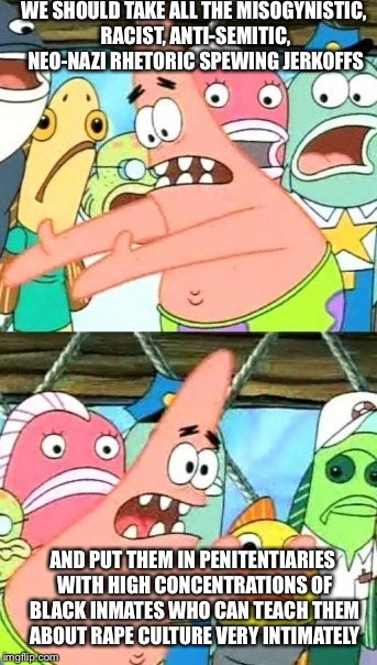 Put It Somewhere Else Patrick Meme | WE SHOULD TAKE ALL THE MISOGYNISTIC, RACIST, ANTI-SEMITIC, NEO-NAZI RHETORIC SPEWING JERKOFFS AND PUT THEM IN PENITENTIARIES WITH HIGH CONCE | image tagged in memes,put it somewhere else patrick | made w/ Imgflip meme maker