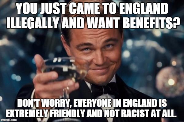 Leonardo Dicaprio Cheers Meme | YOU JUST CAME TO ENGLAND ILLEGALLY AND WANT BENEFITS? DON'T WORRY, EVERYONE IN ENGLAND IS EXTREMELY FRIENDLY AND NOT RACIST AT ALL. | image tagged in memes,leonardo dicaprio cheers | made w/ Imgflip meme maker