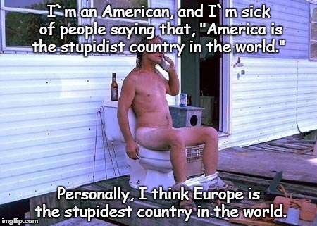 Naked Redneck | I`m an American, and I`m sick of people saying that, "America is the stupidist country in the world."; Personally, I think Europe is the stupidest country in the world. | image tagged in naked redneck | made w/ Imgflip meme maker