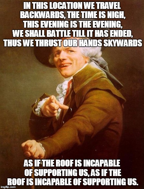 I thought of this earlier. | IN THIS LOCATION WE TRAVEL BACKWARDS, THE TIME IS NIGH, THIS EVENING IS THE EVENING, WE SHALL BATTLE TILL IT HAS ENDED, THUS WE THRUST OUR HANDS SKYWARDS; AS IF THE ROOF IS INCAPABLE OF SUPPORTING US, AS IF THE ROOF IS INCAPABLE OF SUPPORTING US. | image tagged in memes,joseph ducreux,funny,funny memes | made w/ Imgflip meme maker