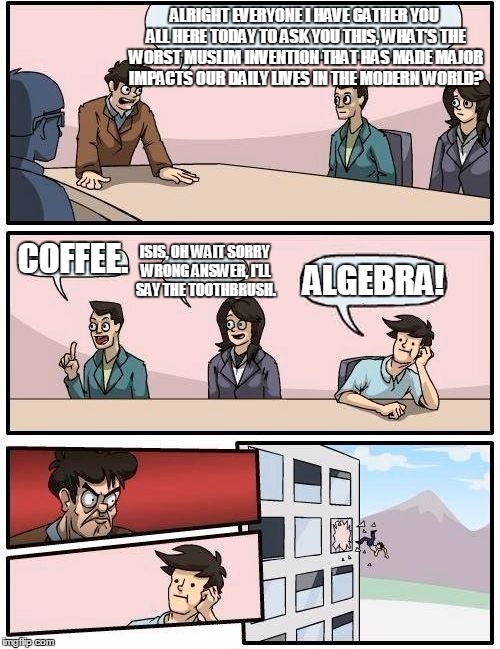 Boardroom Meeting Suggestion Meme | ALRIGHT EVERYONE I HAVE GATHER YOU ALL HERE TODAY TO ASK YOU THIS, WHAT'S THE WORST MUSLIM INVENTION THAT HAS MADE MAJOR IMPACTS OUR DAILY LIVES IN THE MODERN WORLD? ISIS, OH WAIT SORRY WRONG ANSWER, I'LL SAY THE TOOTHBRUSH. COFFEE. ALGEBRA! | image tagged in memes,boardroom meeting suggestion,algebra,coffee,toothbrush,inventions | made w/ Imgflip meme maker
