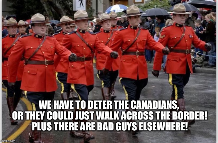 WE HAVE TO DETER THE CANADIANS, OR THEY COULD JUST WALK ACROSS THE BORDER! PLUS THERE ARE BAD GUYS ELSEWHERE! | image tagged in canadian mounties march | made w/ Imgflip meme maker