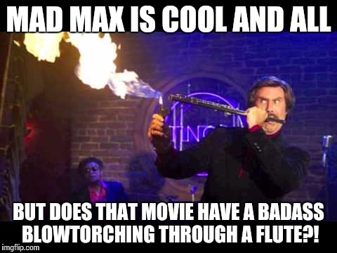 Ron Burgundy Jazz Flute | MAD MAX IS COOL AND ALL; BUT DOES THAT MOVIE HAVE A BADASS BLOWTORCHING THROUGH A FLUTE?! | image tagged in ron burgundy jazz flute | made w/ Imgflip meme maker