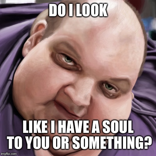 Fat Guy Frank | DO I LOOK LIKE I HAVE A SOUL TO YOU OR SOMETHING? | image tagged in fat guy frank | made w/ Imgflip meme maker