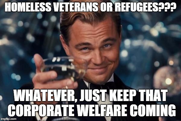 Leonardo Dicaprio Cheers | HOMELESS VETERANS OR REFUGEES??? WHATEVER, JUST KEEP THAT CORPORATE WELFARE COMING | image tagged in memes,leonardo dicaprio cheers | made w/ Imgflip meme maker