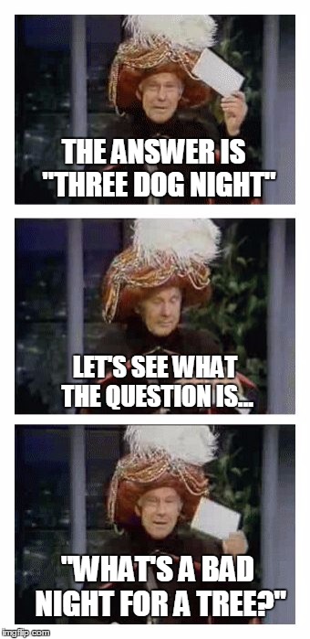 Carnac the Magnificent | THE ANSWER IS  "THREE DOG NIGHT"; LET'S SEE WHAT THE QUESTION IS... "WHAT'S A BAD NIGHT FOR A TREE?" | image tagged in carnac the magnificent,memes,johnny carson | made w/ Imgflip meme maker