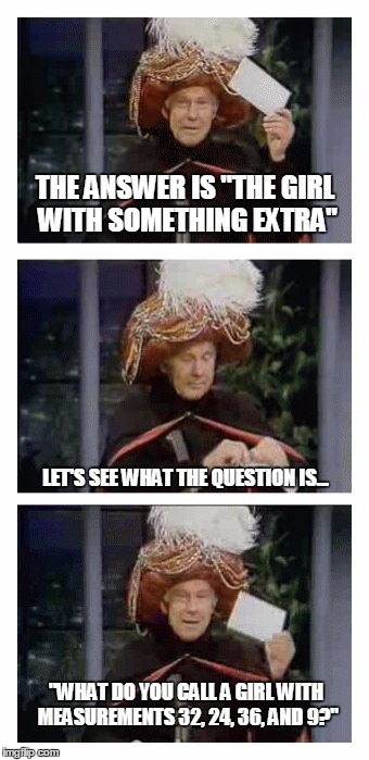 Carnac the Magnificent | THE ANSWER IS "THE GIRL WITH SOMETHING EXTRA"; LET'S SEE WHAT THE QUESTION IS... "WHAT DO YOU CALL A GIRL WITH MEASUREMENTS 32, 24, 36, AND 9?" | image tagged in carnac the magnificent,memes,johnny carson | made w/ Imgflip meme maker