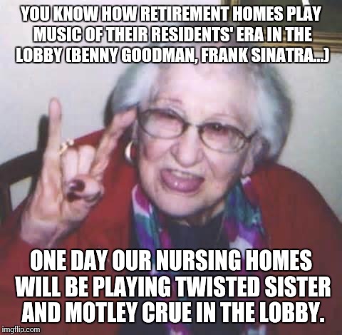 Don't laugh kids. Before you know it, it will be Fall Out Boy and Lady Gaga. | YOU KNOW HOW RETIREMENT HOMES PLAY MUSIC OF THEIR RESIDENTS' ERA IN THE LOBBY (BENNY GOODMAN, FRANK SINATRA...); ONE DAY OUR NURSING HOMES WILL BE PLAYING TWISTED SISTER AND MOTLEY CRUE IN THE LOBBY. | image tagged in old lady,retirement,heavy metal,music,meme,getting old | made w/ Imgflip meme maker