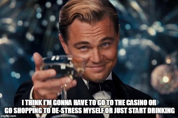 I think I'm gonna have to go to the casino or go shopping to de-stress myself or just start drinking | I THINK I'M GONNA HAVE TO GO TO THE CASINO OR GO SHOPPING TO DE-STRESS MYSELF OR JUST START DRINKING | image tagged in memes,leonardo dicaprio cheers,casino,gambling,shopping,drinking | made w/ Imgflip meme maker