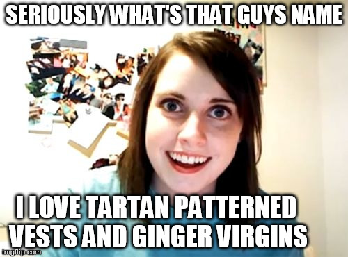 Overly Attached Girlfriend | SERIOUSLY WHAT'S THAT GUYS NAME; I LOVE TARTAN PATTERNED VESTS AND GINGER VIRGINS | image tagged in memes,overly attached girlfriend | made w/ Imgflip meme maker