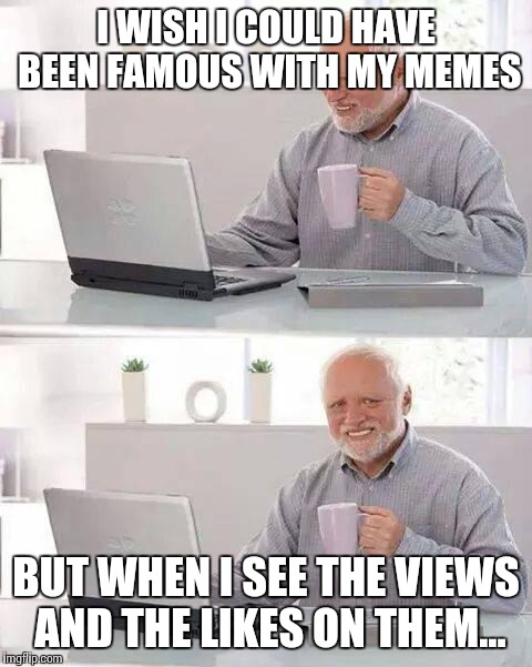 Hide the Pain Harold | I WISH I COULD HAVE BEEN FAMOUS WITH MY MEMES; BUT WHEN I SEE THE VIEWS AND THE LIKES ON THEM... | image tagged in memes,hide the pain harold | made w/ Imgflip meme maker