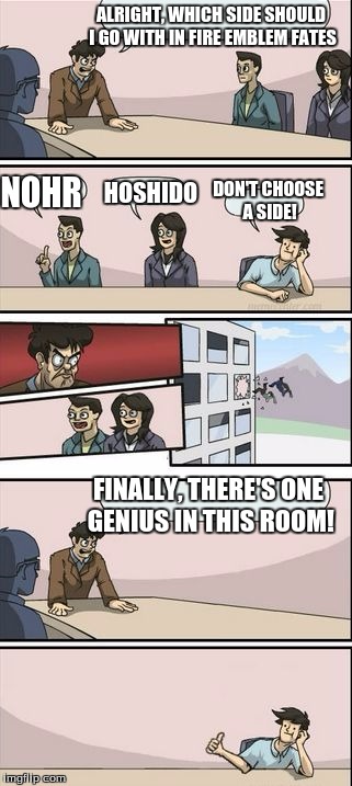 Boardroom Meeting Sugg 2 | ALRIGHT, WHICH SIDE SHOULD I GO WITH IN FIRE EMBLEM FATES; HOSHIDO; NOHR; DON'T CHOOSE A SIDE! FINALLY, THERE'S ONE GENIUS IN THIS ROOM! | image tagged in boardroom meeting sugg 2 | made w/ Imgflip meme maker
