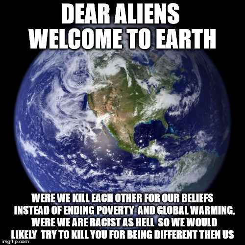 Dear aliens welcome to earth  | DEAR ALIENS  WELCOME TO EARTH; WERE WE KILL EACH OTHER FOR OUR BELIEFS  INSTEAD OF ENDING POVERTY  AND GLOBAL WARMING.  WERE WE ARE RACIST AS HELL  SO WE WOULD LIKELY  TRY TO KILL YOU FOR BEING DIFFERENT THEN US | image tagged in earth | made w/ Imgflip meme maker