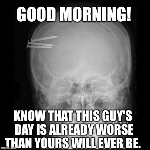 GOOD MORNING! KNOW THAT THIS GUY'S DAY IS ALREADY WORSE THAN YOURS WILL EVER BE. | image tagged in motivation,skull,xray | made w/ Imgflip meme maker