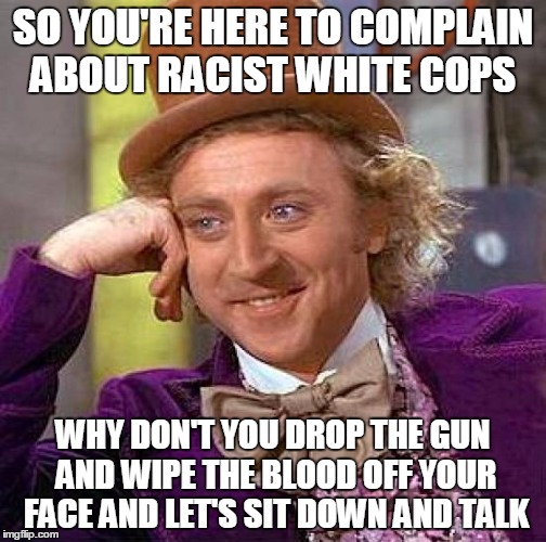 Creepy Condescending Wonka | SO YOU'RE HERE TO COMPLAIN ABOUT RACIST WHITE COPS; WHY DON'T YOU DROP THE GUN AND WIPE THE BLOOD OFF YOUR FACE AND LET'S SIT DOWN AND TALK | image tagged in memes,creepy condescending wonka | made w/ Imgflip meme maker