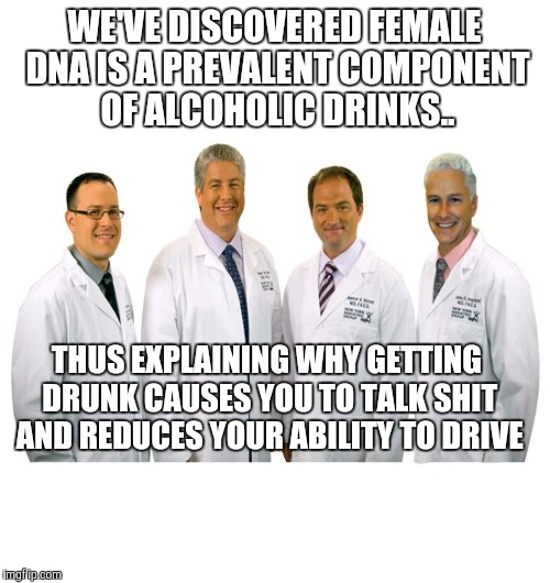 a group of scientists  | WE'VE DISCOVERED FEMALE DNA IS A PREVALENT COMPONENT OF ALCOHOLIC DRINKS.. THUS EXPLAINING WHY GETTING DRUNK CAUSES YOU TO TALK SHIT AND REDUCES YOUR ABILITY TO DRIVE | image tagged in a group of scientists | made w/ Imgflip meme maker