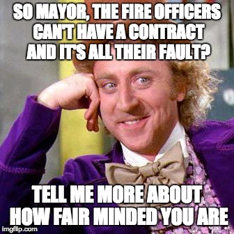 Willy Wonka Blank | SO MAYOR, THE FIRE OFFICERS CAN'T HAVE A CONTRACT AND IT'S ALL THEIR FAULT? TELL ME MORE ABOUT HOW FAIR MINDED YOU ARE | image tagged in willy wonka blank | made w/ Imgflip meme maker