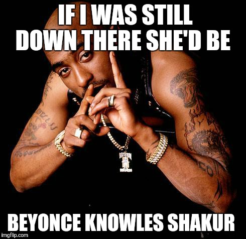 Tupac | IF I WAS STILL DOWN THERE SHE'D BE; BEYONCE KNOWLES SHAKUR | image tagged in tupac | made w/ Imgflip meme maker