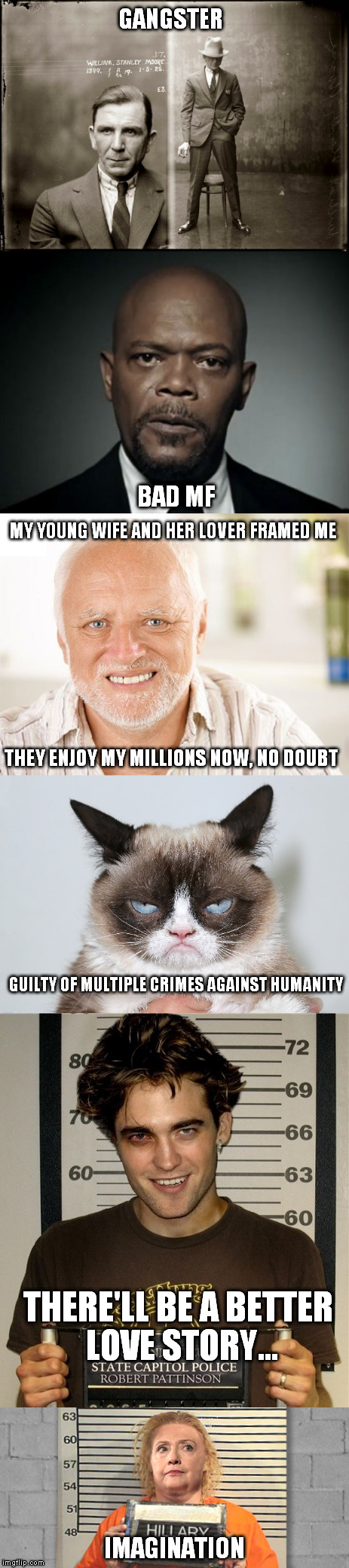 Mugshots | GANGSTER; BAD MF; MY YOUNG WIFE AND HER LOVER FRAMED ME; THEY ENJOY MY MILLIONS NOW, NO DOUBT; GUILTY OF MULTIPLE CRIMES AGAINST HUMANITY; THERE'LL BE A BETTER LOVE STORY... IMAGINATION | image tagged in hide the pain harold,grumpy cat,hillary clinton | made w/ Imgflip meme maker