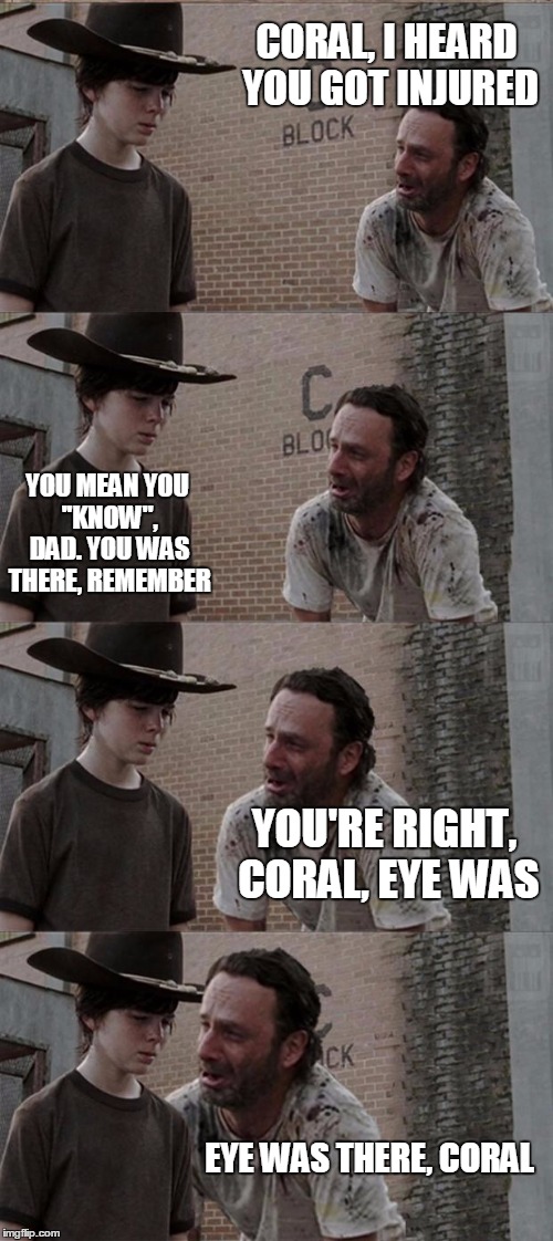 Rick and Carl Long Meme | CORAL, I HEARD YOU GOT INJURED; YOU MEAN YOU ''KNOW'', DAD. YOU WAS THERE, REMEMBER; YOU'RE RIGHT, CORAL, EYE WAS; EYE WAS THERE, CORAL | image tagged in memes,rick and carl long | made w/ Imgflip meme maker