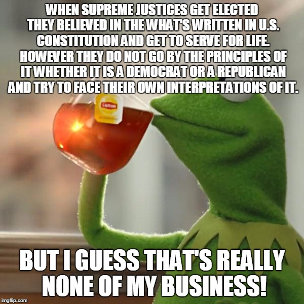 The Supreme Court Is A Mess Right Now But That's None Of My Business | WHEN SUPREME JUSTICES GET ELECTED THEY BELIEVED IN THE WHAT'S WRITTEN IN U.S. CONSTITUTION AND GET TO SERVE FOR LIFE. HOWEVER THEY DO NOT GO BY THE PRINCIPLES OF IT WHETHER IT IS A DEMOCRAT OR A REPUBLICAN AND TRY TO FACE THEIR OWN INTERPRETATIONS OF IT. BUT I GUESS THAT'S REALLY NONE OF MY BUSINESS! | image tagged in memes,but thats none of my business,kermit the frog,supreme court,democrats,republicans | made w/ Imgflip meme maker