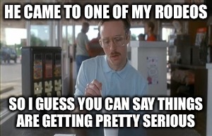 So I Guess You Can Say Things Are Getting Pretty Serious | HE CAME TO ONE OF MY RODEOS; SO I GUESS YOU CAN SAY THINGS ARE GETTING PRETTY SERIOUS | image tagged in memes,so i guess you can say things are getting pretty serious | made w/ Imgflip meme maker