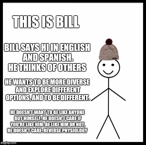 Be Like Bill Meme | THIS IS BILL; BILL SAYS HI IN ENGLISH AND SPANISH. HE THINKS OF OTHERS; HE WANTS TO BE MORE DIVERSE AND EXPLORE DIFFERENT OPTIONS, AND TO BE DIFFERENT. HE DOESN'T WANT TO BE LIKE ANYONE BUT HIMSELF. HE DOESN'T CARE IF YOU'RE LIKE HIM. BE LIKE HIM OR NOT, HE DOESN'T CARE. REVERSE PHYSIOLOGY | image tagged in memes,be like bill | made w/ Imgflip meme maker