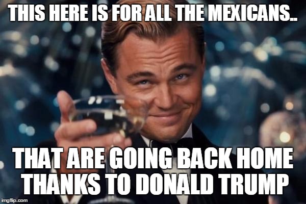 Leonardo Dicaprio Cheers Meme | THIS HERE IS FOR ALL THE MEXICANS.. THAT ARE GOING BACK HOME THANKS TO DONALD TRUMP | image tagged in memes,leonardo dicaprio cheers | made w/ Imgflip meme maker
