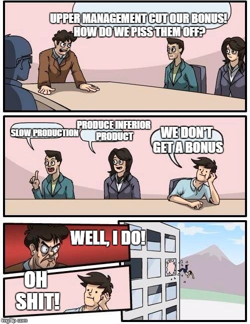 Hey, not my battle! | UPPER MANAGEMENT CUT OUR BONUS! HOW DO WE PISS THEM OFF? PRODUCE INFERIOR PRODUCT; SLOW PRODUCTION; WE DON'T GET A BONUS; WELL, I DO! OH SHIT! | image tagged in memes,boardroom meeting suggestion,funny memes,at work | made w/ Imgflip meme maker