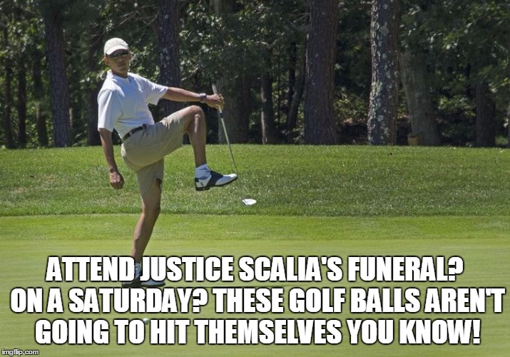 Gentlemen, affairs of state must take precedent over the affairs of state. | ATTEND JUSTICE SCALIA'S FUNERAL? ON A SATURDAY? THESE GOLF BALLS AREN'T GOING TO HIT THEMSELVES YOU KNOW! | image tagged in obama golf,meme,funny,antonin scalia | made w/ Imgflip meme maker