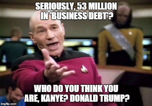 Picard Wtf Meme | SERIOUSLY, 53 MILLION IN 'BUSINESS DEBT'? WHO DO YOU THINK YOU ARE, KANYE? DONALD TRUMP? | image tagged in memes,picard wtf | made w/ Imgflip meme maker