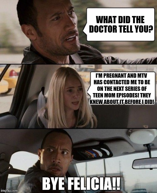 The Rock Driving Meme | WHAT DID THE DOCTOR TELL YOU? I'M PREGNANT AND MTV HAS CONTACTED ME TO BE ON THE NEXT SERIES OF TEEN MOM EPISODES! THEY KNEW ABOUT IT BEFORE I DID! BYE FELICIA!! | image tagged in memes,the rock driving | made w/ Imgflip meme maker