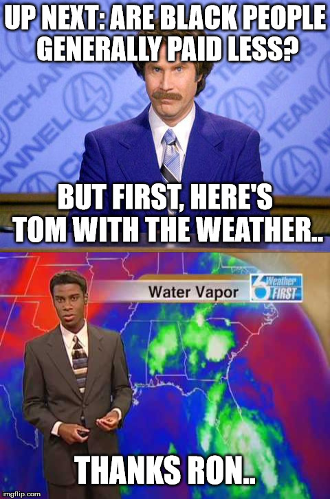 Ron | UP NEXT: ARE BLACK PEOPLE GENERALLY PAID LESS? BUT FIRST, HERE'S TOM WITH THE WEATHER.. THANKS RON.. | image tagged in burgundy | made w/ Imgflip meme maker