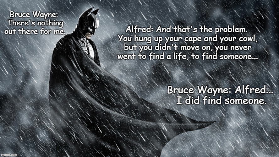 The Dark knight rises | Bruce Wayne: There's nothing out there for me. Alfred: And that's the problem. You hung up your cape and your cowl, but you didn't move on, you never went to find a life, to find someone... Bruce Wayne: Alfred... I did find someone. | image tagged in the dark knight,bruce wayne,alfred | made w/ Imgflip meme maker