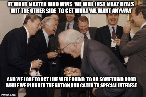 Laughing Men In Suits | IT WONT MATTER WHO WINS  WE WILL JUST MAKE DEALS WIT THE OTHER SIDE  TO GET WHAT WE WANT ANYWAY; AND WE LOVE TO ACT LIKE WERE GOING  TO DO SOMETHING GOOD WHILE WE PLUNDER THE NATION AND CATER TO SPECIAL INTEREST | image tagged in memes,laughing men in suits | made w/ Imgflip meme maker