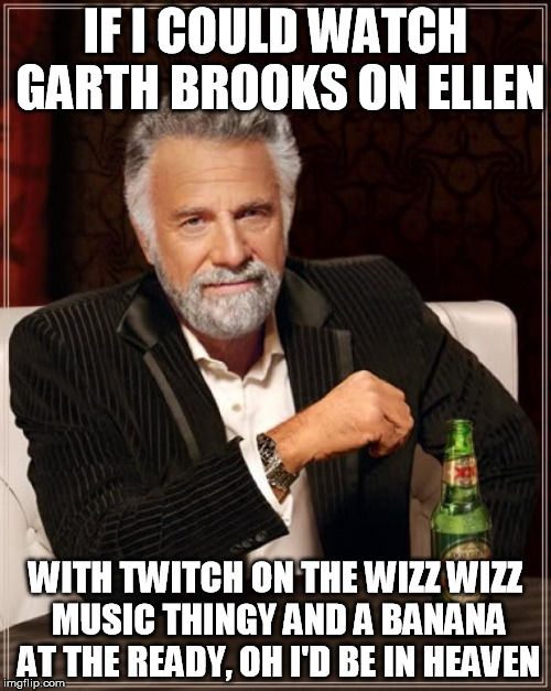 The Most Interesting Man In The World Meme | IF I COULD WATCH GARTH BROOKS ON ELLEN; WITH TWITCH ON THE WIZZ WIZZ MUSIC THINGY AND A BANANA AT THE READY, OH I'D BE IN HEAVEN | image tagged in memes,the most interesting man in the world | made w/ Imgflip meme maker