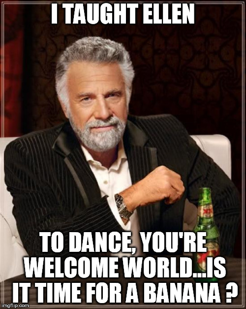 The Most Interesting Man In The World | I TAUGHT ELLEN; TO DANCE, YOU'RE WELCOME WORLD...IS IT TIME FOR A BANANA ? | image tagged in memes,the most interesting man in the world | made w/ Imgflip meme maker