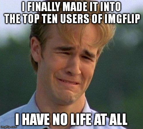 1990s First World Problems Meme | I FINALLY MADE IT INTO THE TOP TEN USERS OF IMGFLIP; I HAVE NO LIFE AT ALL | image tagged in memes,1990s first world problems | made w/ Imgflip meme maker