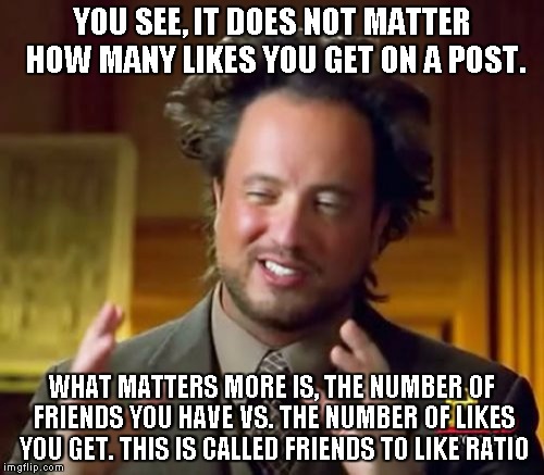 Ancient Aliens | YOU SEE, IT DOES NOT MATTER HOW MANY LIKES YOU GET ON A POST. WHAT MATTERS MORE IS, THE NUMBER OF FRIENDS YOU HAVE VS. THE NUMBER OF LIKES YOU GET. THIS IS CALLED FRIENDS TO LIKE RATIO | image tagged in memes,ancient aliens | made w/ Imgflip meme maker