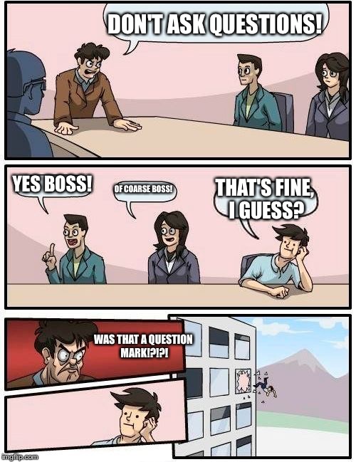 Boardroom Meeting Suggestion | DON'T ASK QUESTIONS! YES BOSS! OF COARSE BOSS! THAT'S FINE, I GUESS? WAS THAT A QUESTION MARK!?!?! | image tagged in memes,boardroom meeting suggestion | made w/ Imgflip meme maker