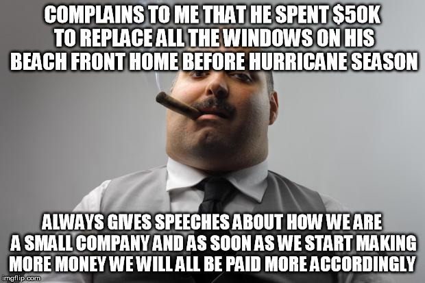 Scumbag Boss Meme | COMPLAINS TO ME THAT HE SPENT $50K TO REPLACE ALL THE WINDOWS ON HIS BEACH FRONT HOME BEFORE HURRICANE SEASON; ALWAYS GIVES SPEECHES ABOUT HOW WE ARE A SMALL COMPANY AND AS SOON AS WE START MAKING MORE MONEY WE WILL ALL BE PAID MORE ACCORDINGLY | image tagged in memes,scumbag boss,AdviceAnimals | made w/ Imgflip meme maker