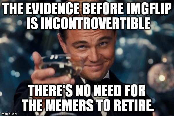 Leonardo Dicaprio Cheers Meme | THE EVIDENCE BEFORE IMGFLIP IS INCONTROVERTIBLE THERE'S NO NEED FOR THE MEMERS TO RETIRE. | image tagged in memes,leonardo dicaprio cheers | made w/ Imgflip meme maker