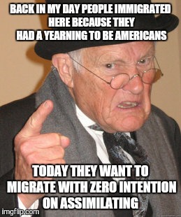 Back In My Day | BACK IN MY DAY PEOPLE IMMIGRATED HERE BECAUSE THEY HAD A YEARNING TO BE AMERICANS; TODAY THEY WANT TO MIGRATE WITH ZERO INTENTION ON ASSIMILATING | image tagged in memes,back in my day | made w/ Imgflip meme maker